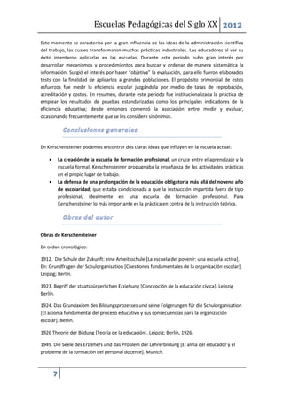 Escuelas Pedagógicas del Siglo XX 2012

Este momento se caracteriza por la gran influencia de las ideas de la administración científica
del trabajo, las cuales transformaron muchas prácticas industriales. Los educadores al ver su
éxito intentaron aplicarlas en las escuelas. Durante este periodo hubo gran interés por
desarrollar mecanismos y procedimientos para buscar y ordenar de manera sistemática la
información. Surgió el interés por hacer “objetiva” la evaluación, para ello fueron elaborados
tests con la finalidad de aplicarlos a grandes poblaciones. El propósito primordial de estos
esfuerzos fue medir la eficiencia escolar juzgándola por medio de tasas de reprobación,
acreditación y costos. En resumen, durante este periodo fue institucionalizada la práctica de
emplear los resultados de pruebas estandarizadas como los principales indicadores de la
eficiencia educativa; desde entonces comenzó la asociación entre medir y evaluar,
ocasionando frecuentemente que se les considere sinónimos.




En Kerschensteiner podemos encontrar dos claras ideas que influyen en la escuela actual:

           La creación de la escuela de formación profesional, un cruce entre el aprendizaje y la
            escuela formal. Kerschensteiner propugnaba la enseñanza de las actividades prácticas
            en el propio lugar de trabajo.
           La defensa de una prolongación de la educación obligatoria más allá del noveno año
            de escolaridad, que estaba condicionada a que la instrucción impartida fuera de tipo
            profesional, idealmente en una escuela de formación profesional. Para
            Kerschensteiner lo más importante es la práctica en contra de la instrucción teórica.




Obras de Kerschensteiner

En orden cronológico:

1912. Die Schule der Zukunft: eine Arbeitsschule [La escuela del povenir: una escuela activa].
En: Grundfragen der Schulorganisation [Cuestiones fundamentales de la organización escolar].
Leipzig; Berlín.

1923. Begriff der staatsbürgerlichen Erziehung [Concepción de la educación cívica]. Leipzig
Berlín.

1924. Das Grundaxiom des Bildungsprozesses und seine Folgerungen für die Schulorganisation
[El axioma fundamental del proceso educativo y sus consecuencias para la organización
escolar]. Berlín.

1926 Theorie der Bildung [Teoría de la educación]. Leipzig; Berlín, 1926.

1949. Die Seele des Erziehers und das Problem der Lehrerbildung [El alma del educador y el
problema de la formación del personal docente]. Munich.



        7
 