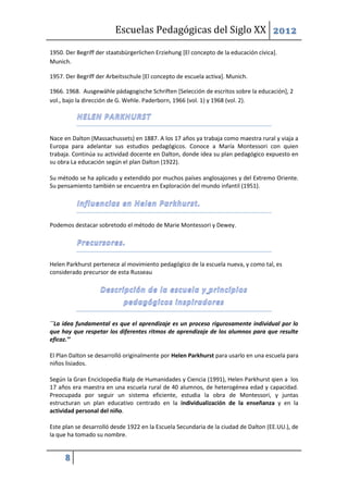 Escuelas Pedagógicas del Siglo XX 2012

1950. Der Begriff der staatsbürgerlichen Erziehung [El concepto de la educación cívica].
Munich.

1957. Der Begriff der Arbeitsschule [El concepto de escuela activa]. Munich.

1966. 1968. Ausgewähle pädagogische Schriften [Selección de escritos sobre la educación], 2
vol., bajo la dirección de G. Wehle. Paderborn, 1966 (vol. 1) y 1968 (vol. 2).




Nace en Dalton (Massachussets) en 1887. A los 17 años ya trabaja como maestra rural y viaja a
Europa para adelantar sus estudios pedagógicos. Conoce a María Montessori con quien
trabaja. Continúa su actividad docente en Dalton, donde idea su plan pedagógico expuesto en
su obra La educación según el plan Dalton (1922).

Su método se ha aplicado y extendido por muchos países anglosajones y del Extremo Oriente.
Su pensamiento también se encuentra en Exploración del mundo infantil (1951).




Podemos destacar sobretodo el método de Marie Montessori y Dewey.




Helen Parkhurst pertenece al movimiento pedagógico de la escuela nueva, y como tal, es
considerado precursor de esta Russeau




´´La idea fundamental es que el aprendizaje es un proceso rigurosamente individual por lo
que hay que respetar los diferentes ritmos de aprendizaje de los alumnos para que resulte
eficaz.’’

El Plan Dalton se desarrolló originalmente por Helen Parkhurst para usarlo en una escuela para
niños lisiados.

Según la Gran Enciclopedia Rialp de Humanidades y Ciencia (1991), Helen Parkhurst qien a los
17 años era maestra en una escuela rural de 40 alumnos, de heterogénea edad y capacidad.
Preocupada por seguir un sistema eficiente, estudia la obra de Montessori, y juntas
estructuran un plan educativo centrado en la individualización de la enseñanza y en la
actividad personal del niño.

Este plan se desarrolló desde 1922 en la Escuela Secundaria de la ciudad de Dalton (EE.UU.), de
la que ha tomado su nombre.


      8
 