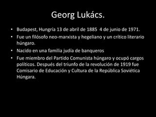 Georg Lukács.
• Budapest, Hungría 13 de abril de 1885 4 de junio de 1971.
• Fue un filósofo neo-marxista y hegeliano y un crítico literario
  húngaro.
• Nacido en una familia judía de banqueros
• Fue miembro del Partido Comunista húngaro y ocupó cargos
  políticos. Después del triunfo de la revolución de 1919 fue
  Comisario de Educación y Cultura de la República Soviética
  Húngara.
 