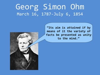 Georg Simon Ohm
March 16, 1787-July 6, 1854
“Its aim is attained if by
means of it the variety of
facts be presented as unity
to the mind.”
 