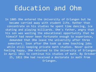 Education and Ohm
In 1805 Ohm entered the University of Erlangen but he
became carried away with student life. Rather than
concentrate on his studies he spent time dancing, ice
skating and playing billiards. Ohm's father, angry that
his son was wasting the educational opportunity that he
himself had never been fortunate enough to experience,
demanded that Ohm leave the university after three
semesters. Soon after Ohm took up some teaching jobs
while still keeping private math studies. Never quite
feeling happy, Ohm returned to the University of Erlangen
in April 1811 to continue his studies of math. By October
25, 1811 Ohm had received a doctorate in math from
Erlangen.
 