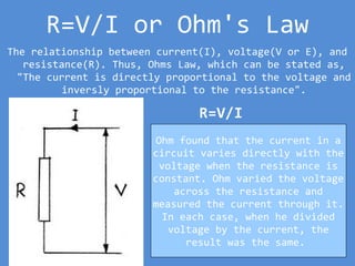 R=V/I or Ohm's Law
The relationship between current(I), voltage(V or E), and
resistance(R). Thus, Ohms Law, which can be stated as,
"The current is directly proportional to the voltage and
inversly proportional to the resistance".
R=V/I
Ohm found that the current in a
circuit varies directly with the
voltage when the resistance is
constant. Ohm varied the voltage
across the resistance and
measured the current through it.
In each case, when he divided
voltage by the current, the
result was the same.
 