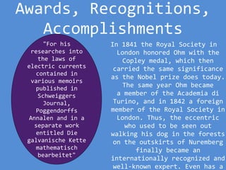 Awards, Recognitions,
Accomplishments
In 1841 the Royal Society in
London honored Ohm with the
Copley medal, which then
carried the same significance
as the Nobel prize does today.
The same year Ohm became
a member of the Academia di
Turino, and in 1842 a foreign
member of the Royal Society in
London. Thus, the eccentric
who used to be seen out
walking his dog in the forests
on the outskirts of Nuremberg
finally became an
internationally recognized and
well-known expert. Even has a
"For his
researches into
the laws of
electric currents
contained in
various memoirs
published in
Schweiggers
Journal,
Poggendorffs
Annalen and in a
separate work
entitled Die
galvanische Kette
mathematisch
bearbeitet"
 