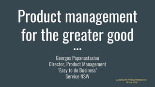 Product management
for the greater good
Georgos Papanastasiou
Director, Product Management
‘Easy to do Business’
Service NSW Leading the Product Melbourne
18 Oct 2018
 