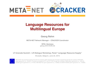 META-NET has received funding from the EU’s Horizon 2020 research and innovation programme through the contract CRACKER 
(grant agreement no.: 645357). Formerly co-funded by FP7 and ICT PSP through the contracts T4ME (grant agreement no.: 249119),
CESAR (grant agreement no.: 271022), METANET4U (grant agreement no.: 270893) and META-NORD (grant agreement no.: 270899).
Language Resources for  
Multilingual Europe
Georg Rehm
META-NET Network Manager – CRACKER Coordinator
DFKI, Germany
georg.rehm@dfki.de
LT Innovate Summit – LR Dialogue Workshop, Panel “Language Resource Supply”
Brussels, Belgium, June 25, 2015
 