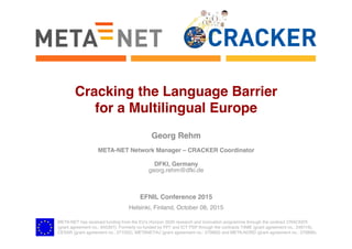 META-NET has received funding from the EU’s Horizon 2020 research and innovation programme through the contract CRACKER 
(grant agreement no.: 645357). Formerly co-funded by FP7 and ICT PSP through the contracts T4ME (grant agreement no.: 249119),
CESAR (grant agreement no.: 271022), METANET4U (grant agreement no.: 270893) and META-NORD (grant agreement no.: 270899).
Cracking the Language Barrier  
for a Multilingual Europe
Georg Rehm
META-NET Network Manager – CRACKER Coordinator
DFKI, Germany
georg.rehm@dfki.de
EFNIL Conference 2015
Helsinki, Finland, October 08, 2015
 