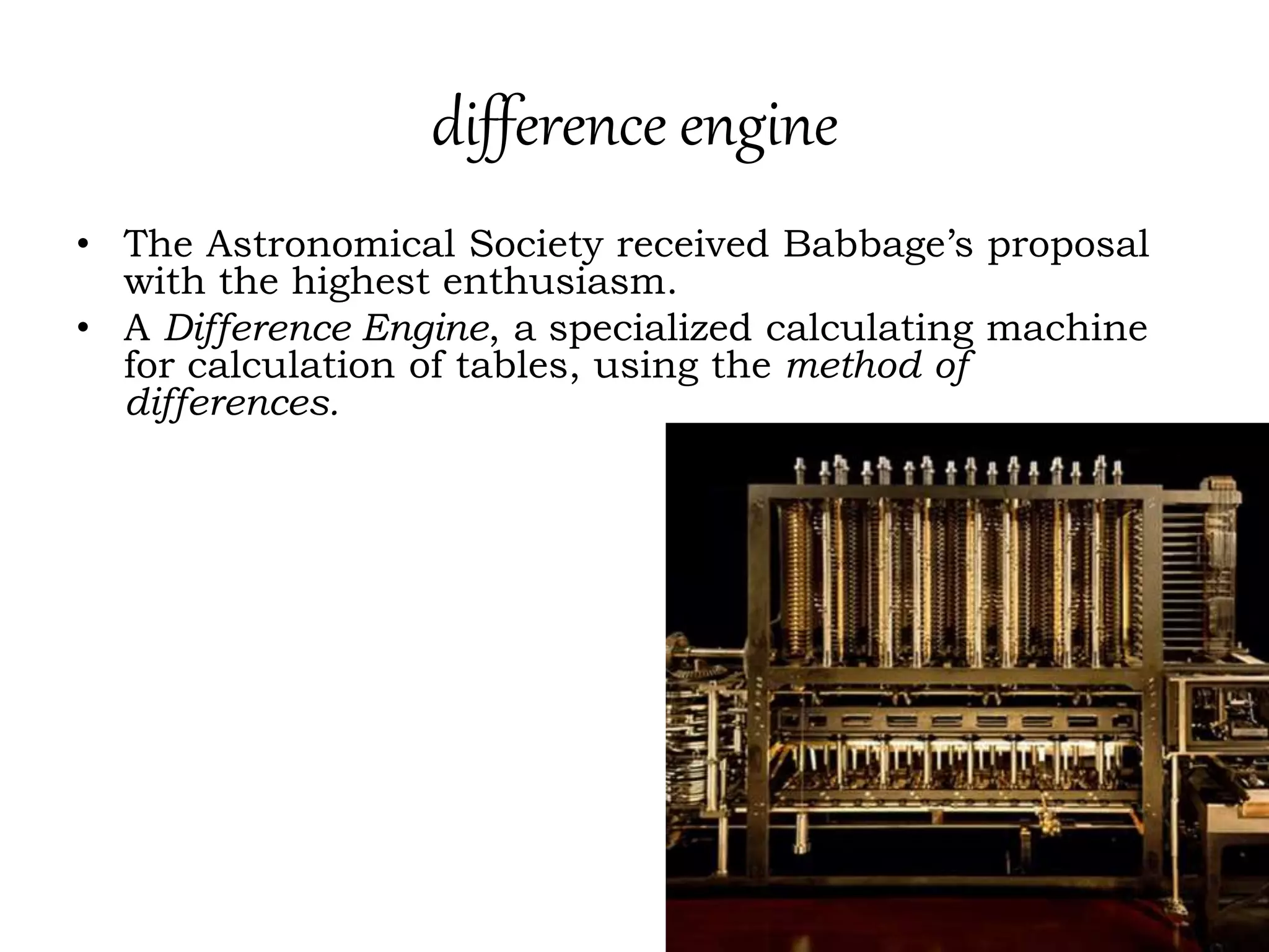 difference engine
• The Astronomical Society received Babbage’s proposal
with the highest enthusiasm.
• A Difference Engine, a specialized calculating machine
for calculation of tables, using the method of
differences.
 