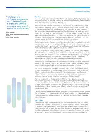 Results
The new unified data center provides Thieme with a secure, high performance, and
scalable foundation on which to continue its business transformation. At the heart of
this is the company’s vision for cloud computing.
A private cloud is currently supporting six web servers, 30 content servers, and
five databases delivering e-books, journals, and innovative online services. They
include an online diagnostic aid for radiology that compares an initial diagnosis
with those from a comprehensive database that a doctor can use while talking to a
patient. Another service, a learning system for medical students, is now provided
under license by every university of medicine in Germany. The Thieme Science of
Synthesis chemical database is the pharmaceutical industry’s reference tool for
comparing new synthetic compounds against existing structures.
Space requirements in the data center have been slashed by nearly two-thirds, with
corresponding savings in energy required for power and cooling. Resource utilization
has also dramatically improved, with the new blades able to support up to 40 virtual
machines compared to the eight on the traditional solution.
Creating and delivering service profiles with UCS Computing System Manager means
that virtual machines can be spun up within minutes rather than the previous two to
three days that was needed. “Our test environment is really dynamic,” says Mödinger.
“Sometimes a new server is only required for a couple of days, but it is needed
immediately. We just couldn’t react that fast in the past, but now we can.”
Transitioning to private cloud has brought other advantages. For example, data center
resources now have the capacity and flexibility to meet peaks in demand for online
services enabling doctors and other medical staff to prepare for exams.
Like Cisco, the publisher envisages a world of many clouds providing the ability
to buy in, as needed, compute or storage resources from third party companies.
“Hosting content in the cloud, however, is not rocket science,” says Butterman.
“The big difference is that we wish to deploy services on demand that blend
resources from our private cloud and elsewhere in the open cloud.”
A critical enabler will be the combination of VMware and Cisco security and
management technologies, which will enable the company to monitor and oversee
services provided in real time by partners, while managing its own resources. For
example, an online product delivered through a third party, but with Thieme providing
all-important back office functions such as billing, authentication, and authorization
from its private cloud.
“This flexibility will deliver a step change in capability to streamline processes, increase
cost efficiencies and accelerate time to market while extending our geographic reach.
These gains will help us differentiate our products and secure first mover advantage,”
says Butterman.
Next Steps
Faced with the need to take greater control and streamline production processes,
combined with increasing demand from consumers for video content, Thieme plans
to create a corporate network to support secure, highly scalable, and media-rich
communications. It is currently evaluating Cisco Borderless Network Architecture and
various Cisco Collaboration solutions, ranging from videoconferencing and unified
workspace, to presence and multimedia content management and distribution.
Customer Case Study
© 2013 Cisco and/or its affiliates. All rights reserved. This document is Cisco Public Information.		 Page 3 of 4
“Installation and
configuration were very
fast. The combination
of Cisco and VMware
technology was up and
running in only four days.”
Martin Mödinger
Senior System and Network Administration
Manager
Georg Thieme Verlag KG
 