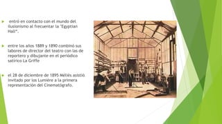  entró en contacto con el mundo del
ilusionismo al frecuentar la "Egyptian
Hall“.
 entre los años 1889 y 1890 combinó sus
labores de director del teatro con las de
reportero y dibujante en el periódico
satírico La Griffe
 el 28 de diciembre de 1895 Méliès asistió
invitado por los Lumière a la primera
representación del Cinematógrafo.
 