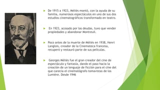  De 1915 a 1923, Méliès montó, con la ayuda de su
familia, numerosos espectáculos en uno de sus dos
estudios cinematográficos transformado en teatro.
 En 1923, acosado por las deudas, tuvo que vender
propiedades y abandonar Montreuil.
 Poco antes de la muerte de Méliès en 1938, Henri
Langlois, creador de la Cinemateca francesa,
recuperó y restauró parte de sus películas.
 Georges Méliès fue el gran creador del cine de
espectáculo y fantasía, dando el paso hacia la
creación de un lenguaje de ficción para el cine del
que carecía el cinematógrafo tomavistas de los
Lumière. Desde 1946
 