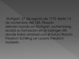 Stuttgart, 27 de agosto de 1770- Berlín 14
de noviembre del 183, Filosofo
alemán nacido en Stuttgart, wurtemberg,
recibió su formación en el tubinger stifl,
donde trabó amistad con el futuro filosofo
Friedrich Schilling ye l poeta Friedrich
Holderlin
 