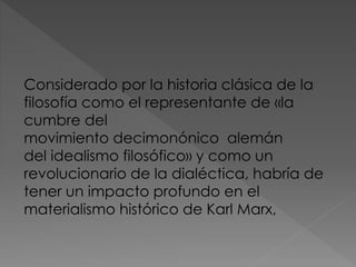 Considerado por la historia clásica de la
filosofía como el representante de «la
cumbre del
movimiento decimonónico alemán
del idealismo filosófico» y como un
revolucionario de la dialéctica, habría de
tener un impacto profundo en el
materialismo histórico de Karl Marx,
 