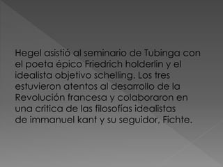Hegel asistió al seminario de Tubinga con
el poeta épico Friedrich holderlin y el
idealista objetivo schelling. Los tres
estuvieron atentos al desarrollo de la
Revolución francesa y colaboraron en
una critica de las filosofías idealistas
de immanuel kant y su seguidor, Fichte.
 