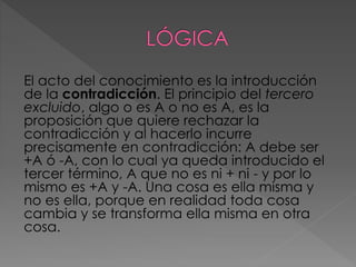 El acto del conocimiento es la introducción
de la contradicción. El principio del tercero
excluido, algo o es A o no es A, es la
proposición que quiere rechazar la
contradicción y al hacerlo incurre
precisamente en contradicción: A debe ser
+A ó -A, con lo cual ya queda introducido el
tercer término, A que no es ni + ni - y por lo
mismo es +A y -A. Una cosa es ella misma y
no es ella, porque en realidad toda cosa
cambia y se transforma ella misma en otra
cosa.
 