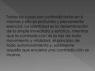 Todas las cosas son contradictorias en sí
mismas y ello es profunda y plenamente
esencial. La identidad es la determinación
de lo simple inmediato y estático, mientras
que la contradicción es la raíz de todo
movimiento y vitalidad, el principio de
todo automovimiento y, solamente
aquello que encierra una contradicción se
mueve.
 