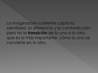 La imaginación corriente capta la
identidad, la diferencia y la contradicción,
pero no la transición de lo uno a lo otro,
que es lo más importante, cómo lo uno se
convierte en lo otro.
 