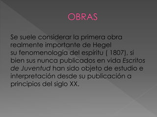 Se suele considerar la primera obra
realmente importante de Hegel
su fenomenología del espíritu ( 1807), si
bien sus nunca publicados en vida Escritos
de Juventud han sido objeto de estudio e
interpretación desde su publicación a
principios del siglo XX.
 