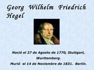 Georg  Wilhelm  Friedrich  Hegel   Nació el 27 de Agosto de 1770, Stuttgart, Wurttemberg. Murió  el 14 de Noviembre de 1831.  Berlín. 
