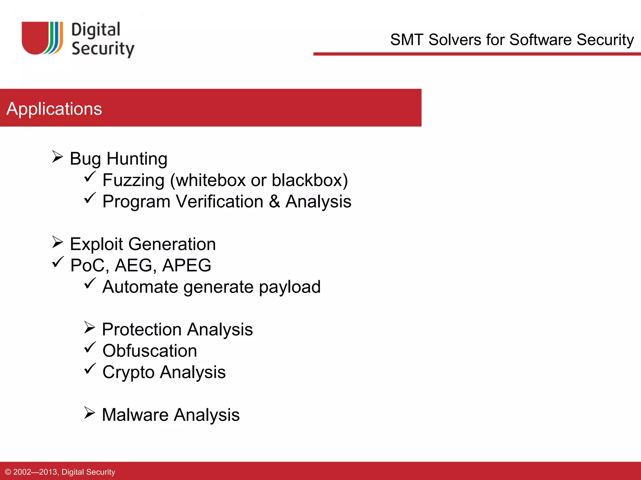 SMT Solvers for Software Security

Applications
 Bug Hunting
 Fuzzing (whitebox or blackbox)
 Program Verification & Analysis
 Exploit Generation
 PoC, AEG, APEG
 Automate generate payload
 Protection Analysis
 Obfuscation
 Crypto Analysis
 Malware Analysis
© 2002—2013, Digital Security

 