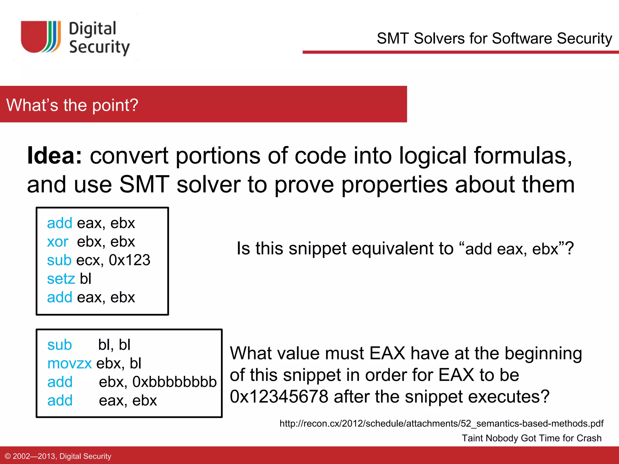 SMT Solvers for Software Security

What’s the point?

Idea: convert portions of code into logical formulas,
and use SMT solver to prove properties about them
add eax, ebx
xor ebx, ebx
sub ecx, 0x123
setz bl
add eax, ebx

Is this snippet equivalent to “add eax, ebx”?

sub
bl, bl
What value must EAX have at the beginning
movzx ebx, bl
add
ebx, 0xbbbbbbbb of this snippet in order for EAX to be
0x12345678 after the snippet executes?
add
eax, ebx
http://recon.cx/2012/schedule/attachments/52_semantics-based-methods.pdf
Taint Nobody Got Time for Crash
© 2002—2013, Digital Security

 