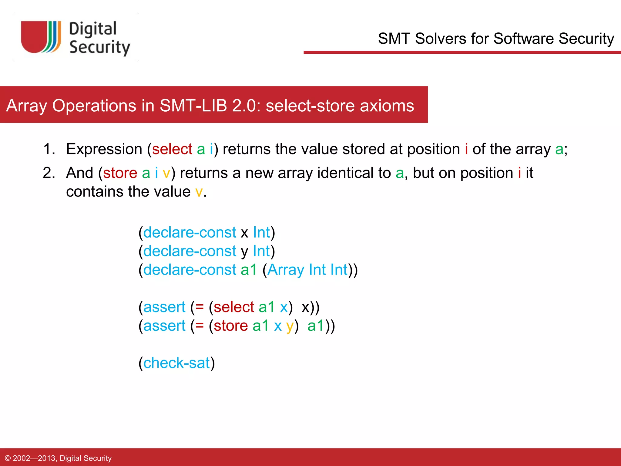 SMT Solvers for Software Security

Array Operations in SMT-LIB 2.0: select-store axioms
1. Expression (select a i) returns the value stored at position i of the array a;
2. And (store a i v) returns a new array identical to a, but on position i it
contains the value v.
(declare-const x Int)
(declare-const y Int)
(declare-const a1 (Array Int Int))
(assert (= (select a1 x) x))
(assert (= (store a1 x y) a1))
(check-sat)

© 2002—2013, Digital Security

 