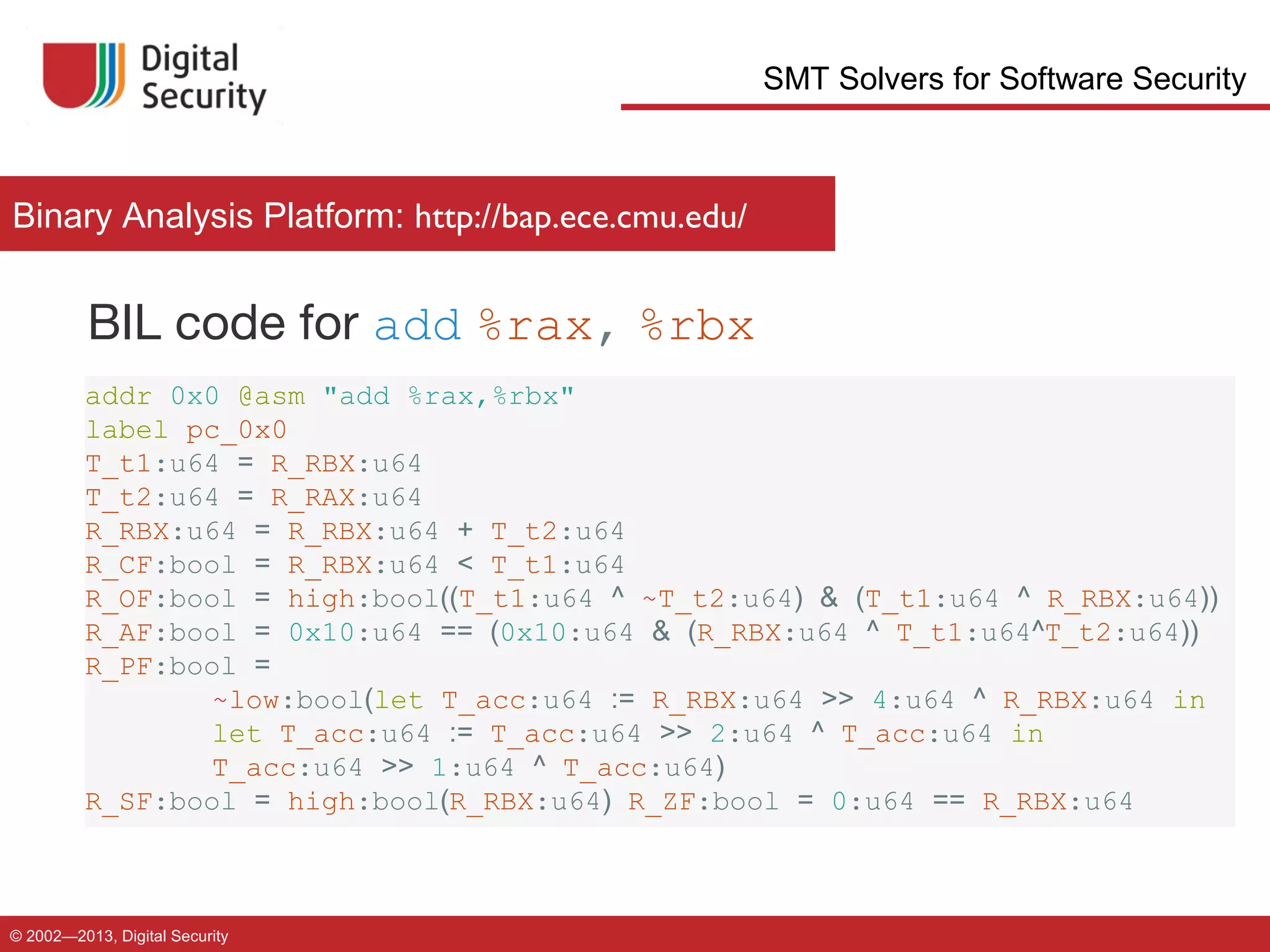 SMT Solvers for Software Security

Binary Analysis Platform: http://bap.ece.cmu.edu/

BIL code for add %rax, %rbx
addr 0x0 @asm "add %rax,%rbx"
label pc_0x0
T_t1:u64 = R_RBX:u64
T_t2:u64 = R_RAX:u64
R_RBX:u64 = R_RBX:u64 + T_t2:u64
R_CF:bool = R_RBX:u64 < T_t1:u64
R_OF:bool = high:bool((T_t1:u64 ^ ~T_t2:u64) & (T_t1:u64 ^ R_RBX:u64))
R_AF:bool = 0x10:u64 == (0x10:u64 & (R_RBX:u64 ^ T_t1:u64^T_t2:u64))
R_PF:bool =
~low:bool(let T_acc:u64 := R_RBX:u64 >> 4:u64 ^ R_RBX:u64 in
let T_acc:u64 := T_acc:u64 >> 2:u64 ^ T_acc:u64 in
T_acc:u64 >> 1:u64 ^ T_acc:u64)
R_SF:bool = high:bool(R_RBX:u64) R_ZF:bool = 0:u64 == R_RBX:u64

© 2002—2013, Digital Security

 