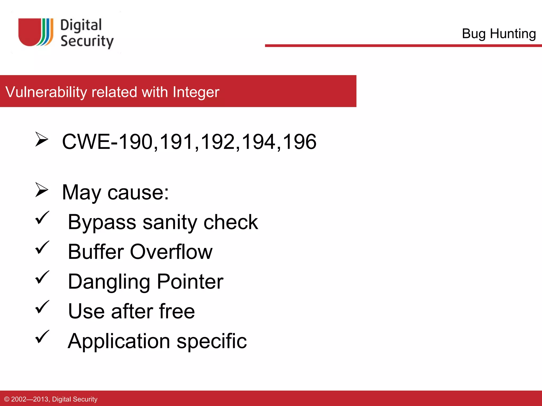 Bug Hunting

Vulnerability related with Integer

 CWE-190,191,192,194,196







May cause:
Bypass sanity check
Buffer Overflow
Dangling Pointer
Use after free
Application specific

© 2002—2013, Digital Security

 
