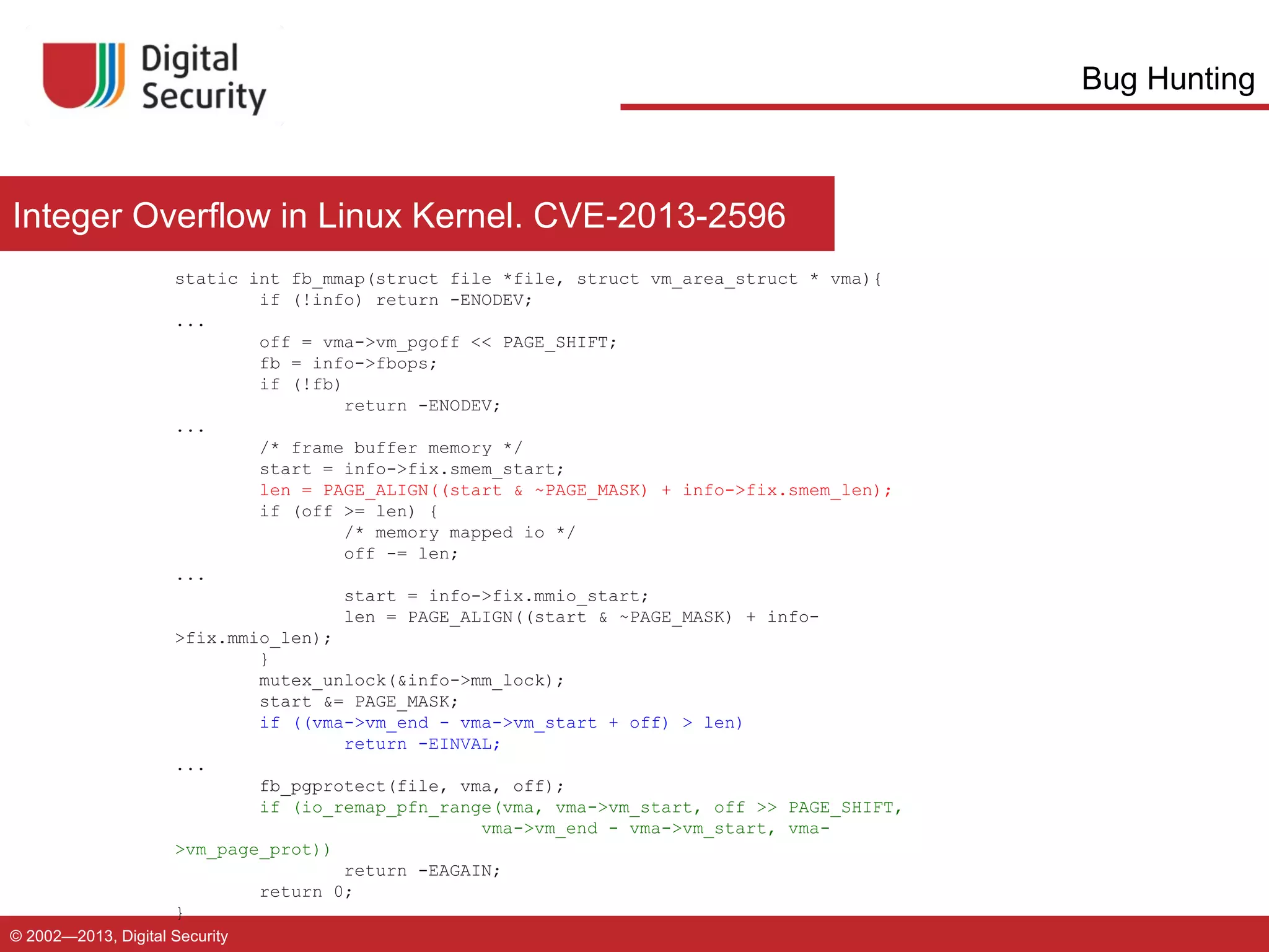 Bug Hunting

Integer Overflow in Linux Kernel. CVE-2013-2596
static int fb_mmap(struct file *file, struct vm_area_struct * vma){
if (!info) return -ENODEV;
...
off = vma->vm_pgoff << PAGE_SHIFT;
fb = info->fbops;
if (!fb)
return -ENODEV;
...
/* frame buffer memory */
start = info->fix.smem_start;
len = PAGE_ALIGN((start & ~PAGE_MASK) + info->fix.smem_len);
if (off >= len) {
/* memory mapped io */
off -= len;
...
start = info->fix.mmio_start;
len = PAGE_ALIGN((start & ~PAGE_MASK) + info>fix.mmio_len);
}
mutex_unlock(&info->mm_lock);
start &= PAGE_MASK;
if ((vma->vm_end - vma->vm_start + off) > len)
return -EINVAL;
...
fb_pgprotect(file, vma, off);
if (io_remap_pfn_range(vma, vma->vm_start, off >> PAGE_SHIFT,
vma->vm_end - vma->vm_start, vma>vm_page_prot))
return -EAGAIN;
return 0;
}
© 2002—2013, Digital Security

 