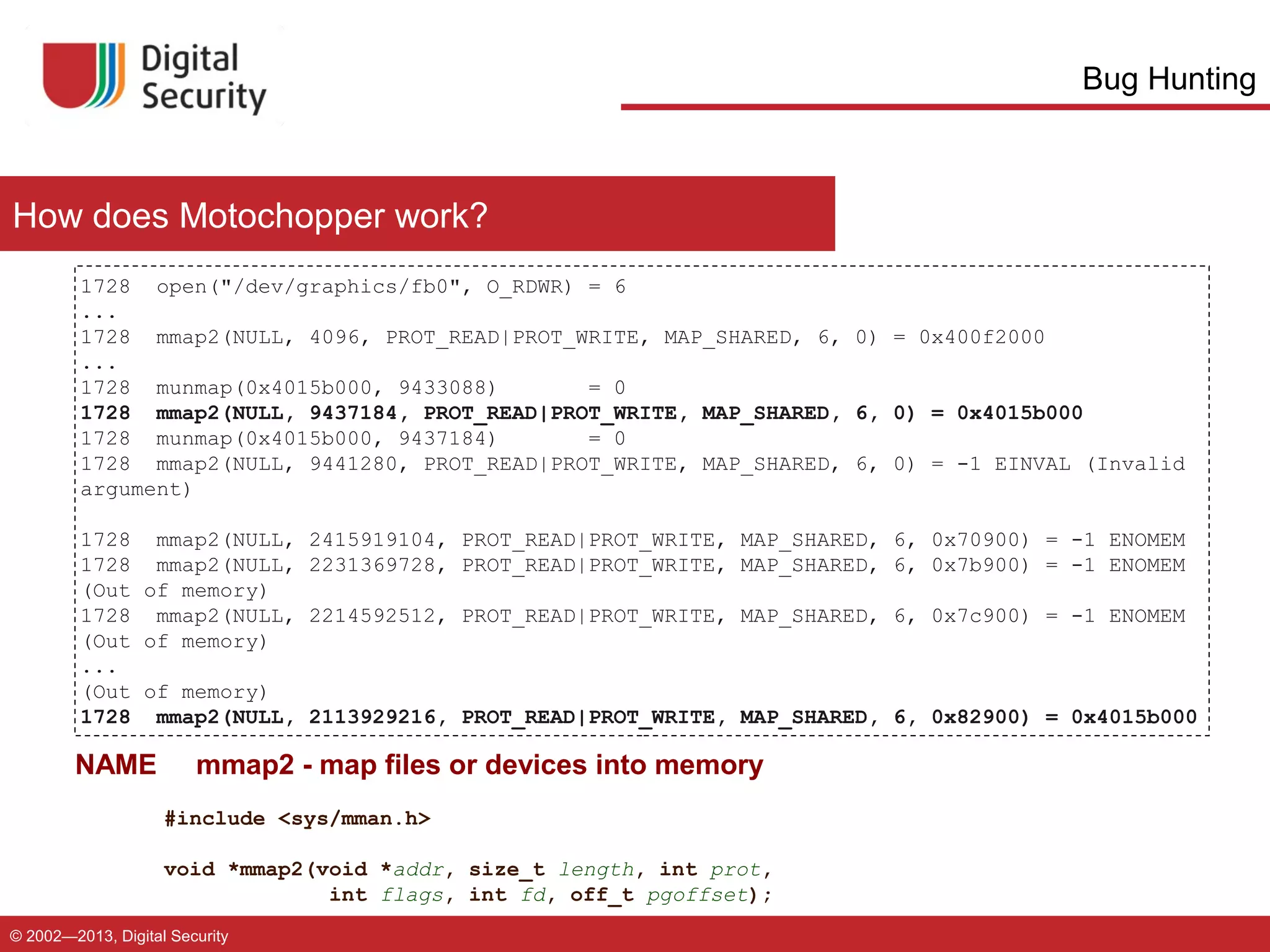 Bug Hunting

How does Motochopper work?
1728 open("/dev/graphics/fb0", O_RDWR) = 6
...
1728 mmap2(NULL, 4096, PROT_READ|PROT_WRITE, MAP_SHARED, 6, 0) = 0x400f2000
...
1728 munmap(0x4015b000, 9433088)
= 0
1728 mmap2(NULL, 9437184, PROT_READ|PROT_WRITE, MAP_SHARED, 6, 0) = 0x4015b000
1728 munmap(0x4015b000, 9437184)
= 0
1728 mmap2(NULL, 9441280, PROT_READ|PROT_WRITE, MAP_SHARED, 6, 0) = -1 EINVAL (Invalid
argument)
1728 mmap2(NULL,
1728 mmap2(NULL,
(Out of memory)
1728 mmap2(NULL,
(Out of memory)
...
(Out of memory)
1728 mmap2(NULL,

NAME

2415919104, PROT_READ|PROT_WRITE, MAP_SHARED, 6, 0x70900) = -1 ENOMEM
2231369728, PROT_READ|PROT_WRITE, MAP_SHARED, 6, 0x7b900) = -1 ENOMEM
2214592512, PROT_READ|PROT_WRITE, MAP_SHARED, 6, 0x7c900) = -1 ENOMEM

2113929216, PROT_READ|PROT_WRITE, MAP_SHARED, 6, 0x82900) = 0x4015b000

mmap2 - map files or devices into memory
#include <sys/mman.h>
void *mmap2(void *addr, size_t length, int prot,
int flags, int fd, off_t pgoffset);

© 2002—2013, Digital Security

 