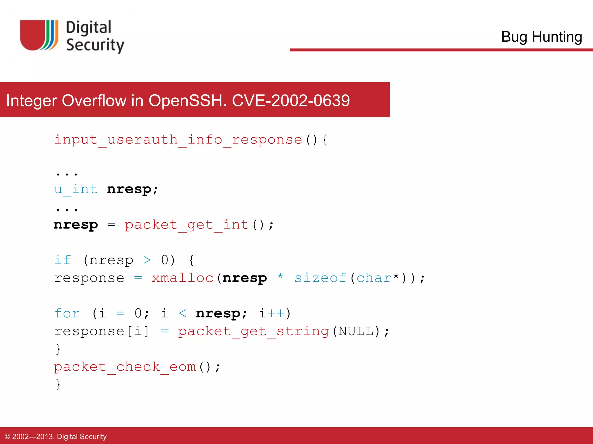 Bug Hunting

Integer Overflow in OpenSSH. CVE-2002-0639
input_userauth_info_response(){
...
u_int nresp;
...
nresp = packet_get_int();
if (nresp > 0) {
response = xmalloc(nresp * sizeof(char*));
for (i = 0; i < nresp; i++)
response[i] = packet_get_string(NULL);
}
packet_check_eom();
}

© 2002—2013, Digital Security

 