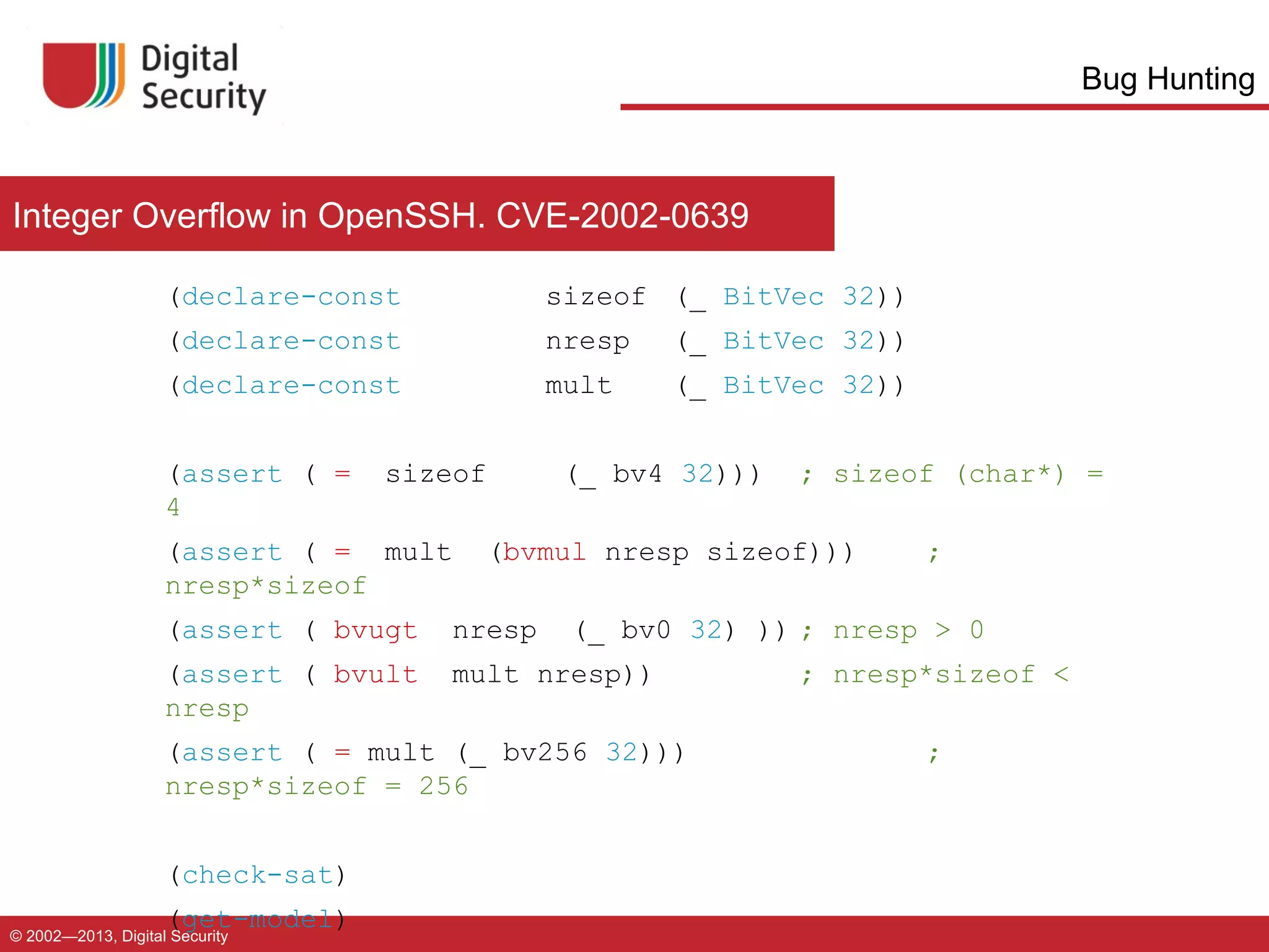 Bug Hunting

Integer Overflow in OpenSSH. CVE-2002-0639
(declare-const

sizeof (_ BitVec 32))

(declare-const

nresp

(_ BitVec 32))

(declare-const

mult

(_ BitVec 32))

(assert ( =
4

sizeof

(assert ( = mult
nresp*sizeof

(_ bv4 32)))

(bvmul nresp sizeof)))

(assert ( bvugt

nresp

(assert ( bvult
nresp

mult nresp))

(get-model)

© 2002—2013, Digital Security

;

(_ bv0 32) )) ; nresp > 0

(assert ( = mult (_ bv256 32)))
nresp*sizeof = 256
(check-sat)

; sizeof (char*) =

; nresp*sizeof <
;

 