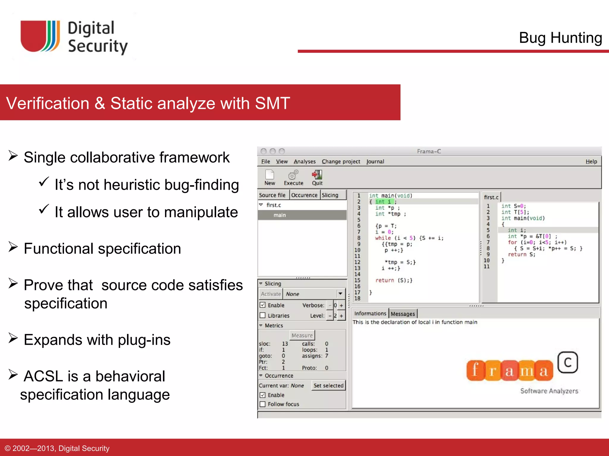 Bug Hunting

Verification & Static analyze with SMT
 Single collaborative framework
 It’s not heuristic bug-finding
 It allows user to manipulate
 Functional specification
 Prove that source code satisfies
specification
 Expands with plug-ins
 ACSL is a behavioral
specification language

© 2002—2013, Digital Security

 