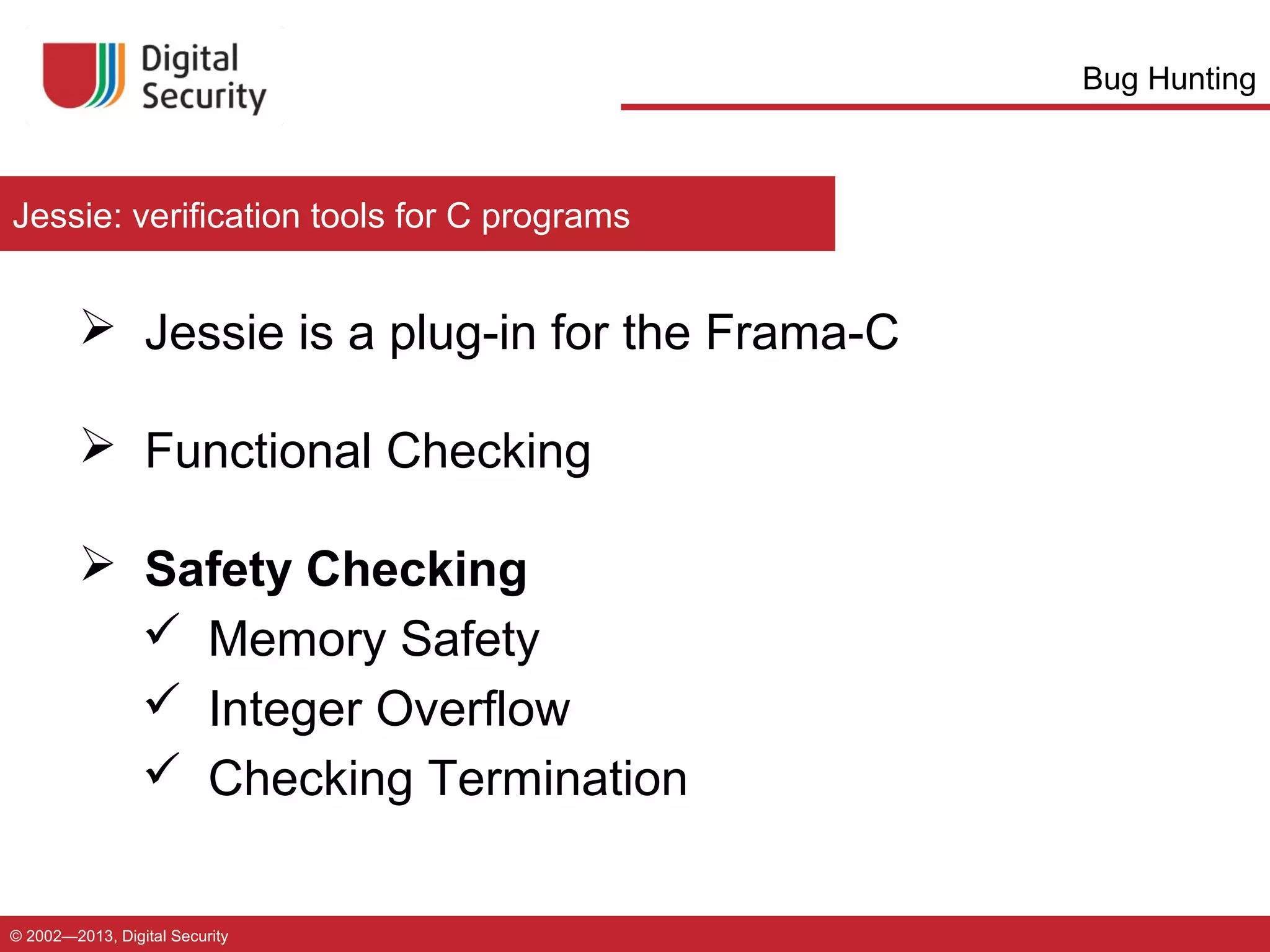 Bug Hunting

Jessie: verification tools for C programs

 Jessie is a plug-in for the Frama-C
 Functional Checking
 Safety Checking
 Memory Safety
 Integer Overflow
 Checking Termination
© 2002—2013, Digital Security

 