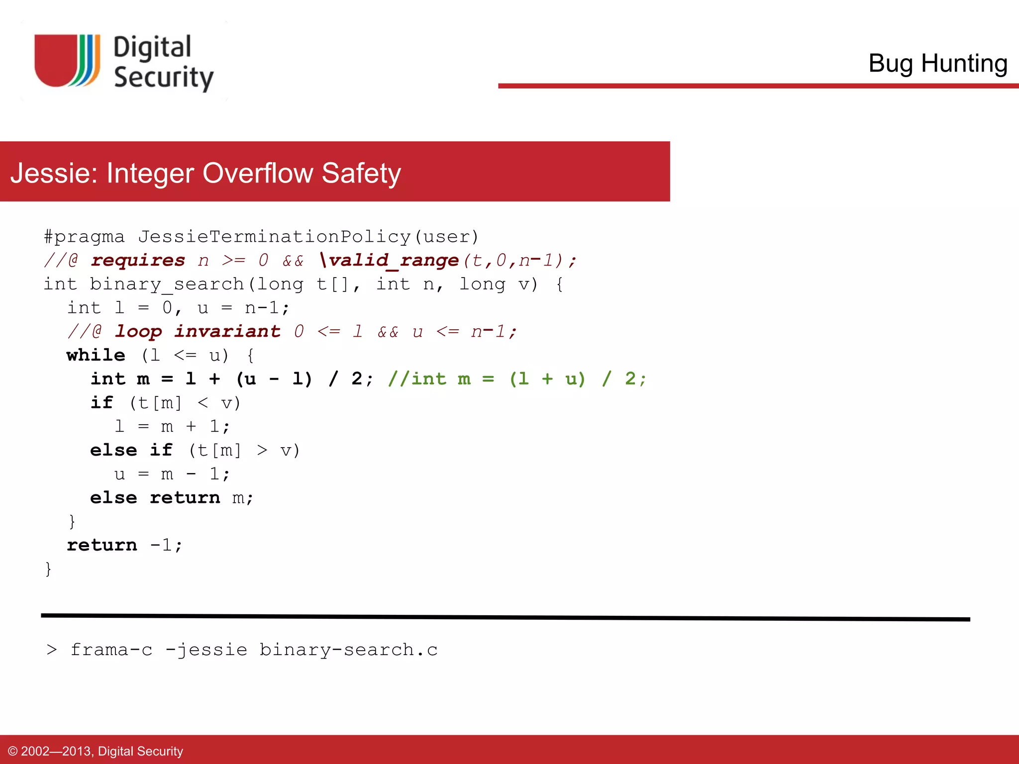 Bug Hunting

Jessie: Integer Overflow Safety
#pragma JessieTerminationPolicy(user)
//@ requires n >= 0 && valid_range(t,0,n−1);
int binary_search(long t[], int n, long v) {
int l = 0, u = n-1;
//@ loop invariant 0 <= l && u <= n−1;
while (l <= u) {
int m = l + (u - l) / 2; //int m = (l + u) / 2;
if (t[m] < v)
l = m + 1;
else if (t[m] > v)
u = m - 1;
else return m;
}
return -1;
}

> frama-c -jessie binary-search.c

© 2002—2013, Digital Security

 