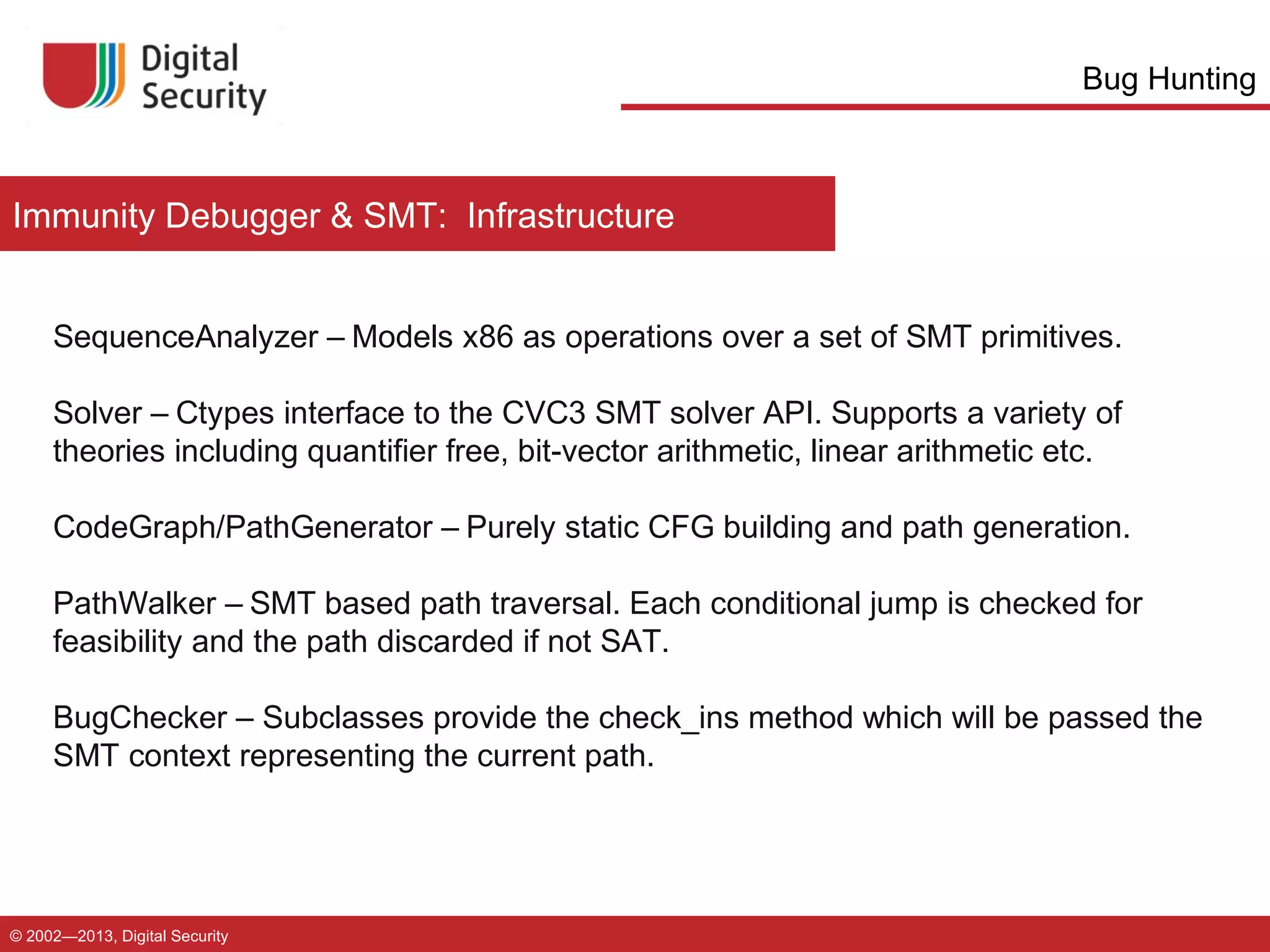 Bug Hunting

Immunity Debugger & SMT: Infrastructure

SequenceAnalyzer – Models x86 as operations over a set of SMT primitives.
Solver – Ctypes interface to the CVC3 SMT solver API. Supports a variety of
theories including quantifier free, bit-vector arithmetic, linear arithmetic etc.
CodeGraph/PathGenerator – Purely static CFG building and path generation.
PathWalker – SMT based path traversal. Each conditional jump is checked for
feasibility and the path discarded if not SAT.
BugChecker – Subclasses provide the check_ins method which will be passed the
SMT context representing the current path.

© 2002—2013, Digital Security

 