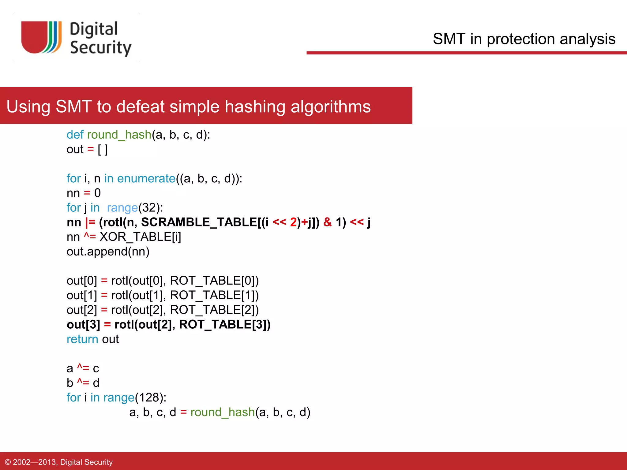 SMT in protection analysis

Using SMT to defeat simple hashing algorithms
def round_hash(a, b, c, d):
out = [ ]
for i, n in enumerate((a, b, c, d)):
nn = 0
for j in range(32):
nn |= (rotl(n, SCRAMBLE_TABLE[(i << 2)+j]) & 1) << j
nn ^= XOR_TABLE[i]
out.append(nn)
out[0] = rotl(out[0], ROT_TABLE[0])
out[1] = rotl(out[1], ROT_TABLE[1])
out[2] = rotl(out[2], ROT_TABLE[2])
out[3] = rotl(out[2], ROT_TABLE[3])
return out
a ^= c
b ^= d
for i in range(128):
a, b, c, d = round_hash(a, b, c, d)

© 2002—2013, Digital Security

 