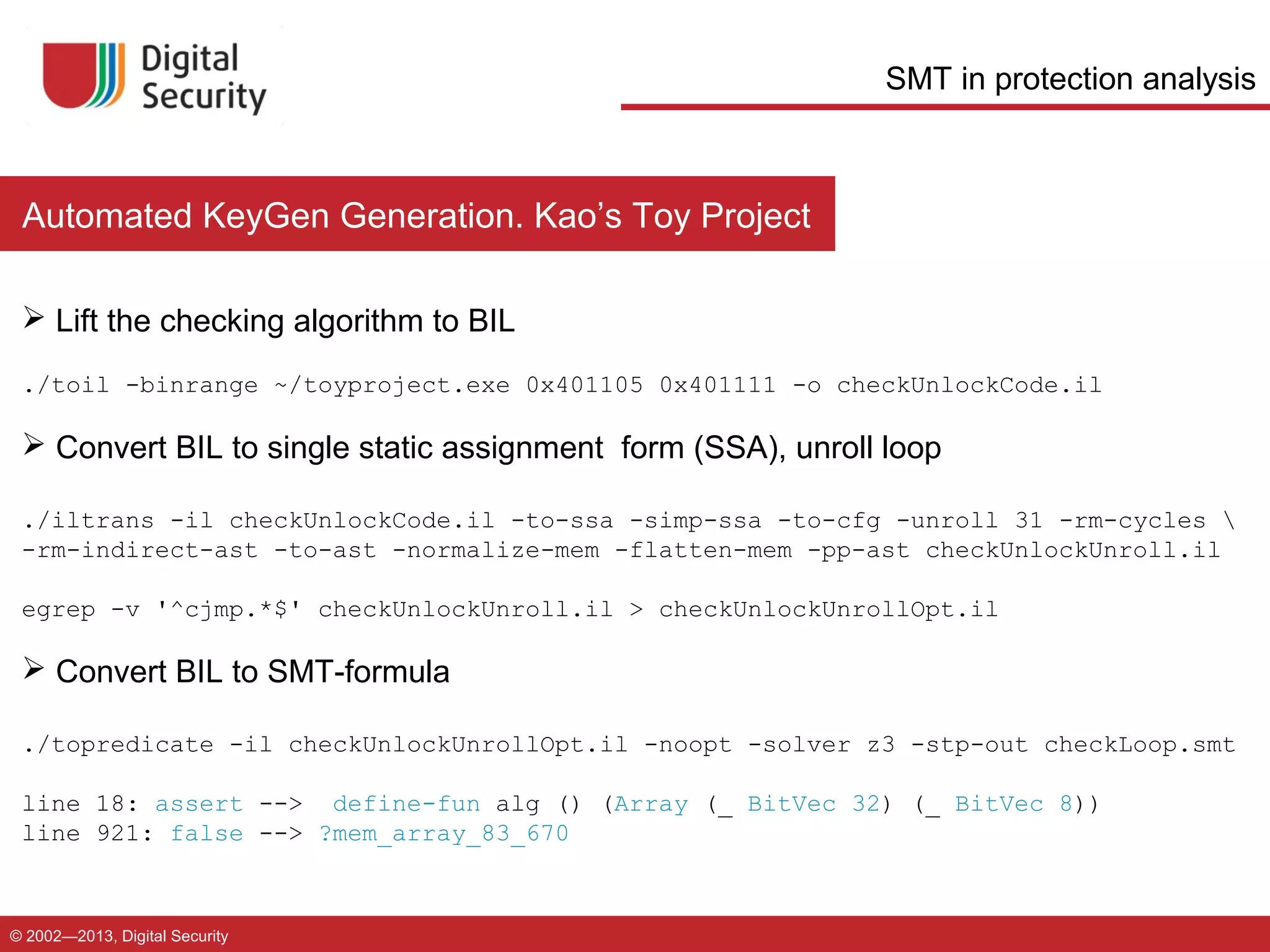 SMT in protection analysis

Automated KeyGen Generation. Kao’s Toy Project
 Lift the checking algorithm to BIL
./toil -binrange ~/toyproject.exe 0x401105 0x401111 -o checkUnlockCode.il

 Convert BIL to single static assignment form (SSA), unroll loop
./iltrans -il checkUnlockCode.il -to-ssa -simp-ssa -to-cfg -unroll 31 -rm-cycles 
-rm-indirect-ast -to-ast -normalize-mem -flatten-mem -pp-ast checkUnlockUnroll.il
egrep -v '^cjmp.*$' checkUnlockUnroll.il > checkUnlockUnrollOpt.il

 Convert BIL to SMT-formula
./topredicate -il checkUnlockUnrollOpt.il -noopt -solver z3 -stp-out checkLoop.smt
line 18: assert --> define-fun alg () (Array (_ BitVec 32) (_ BitVec 8))
line 921: false --> ?mem_array_83_670

© 2002—2013, Digital Security

 