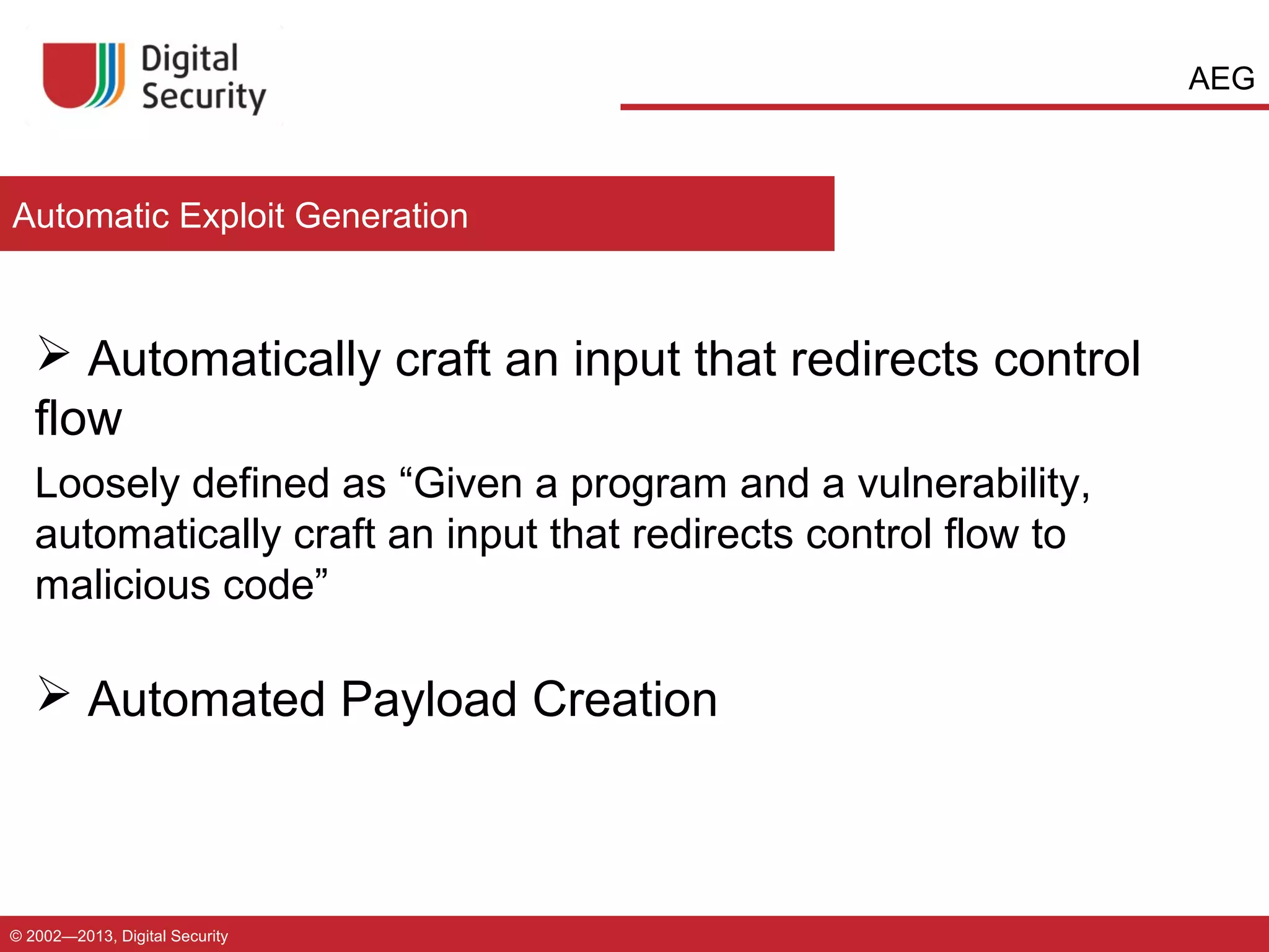 AEG

Automatic Exploit Generation

 Automatically craft an input that redirects control
flow
Loosely defined as “Given a program and a vulnerability,
automatically craft an input that redirects control flow to
malicious code”

 Automated Payload Creation

© 2002—2013, Digital Security

 