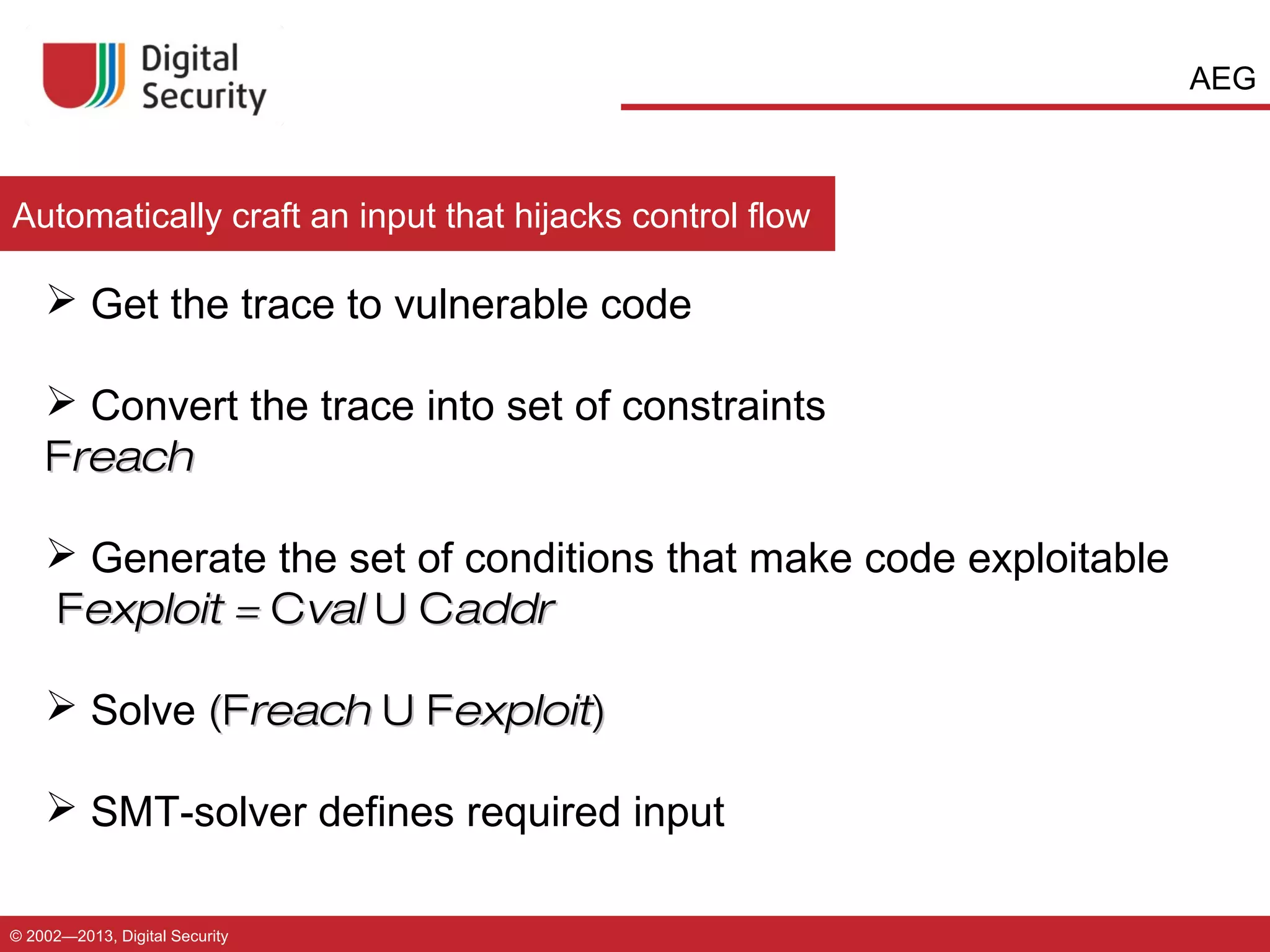 AEG

Automatically craft an input that hijacks control flow

 Get the trace to vulnerable code
 Convert the trace into set of constraints
Freach
 Generate the set of conditions that make code exploitable
Fexploit = Cval U Caddr
 Solve (Freach U Fexploit)
 SMT-solver defines required input
© 2002—2013, Digital Security

 