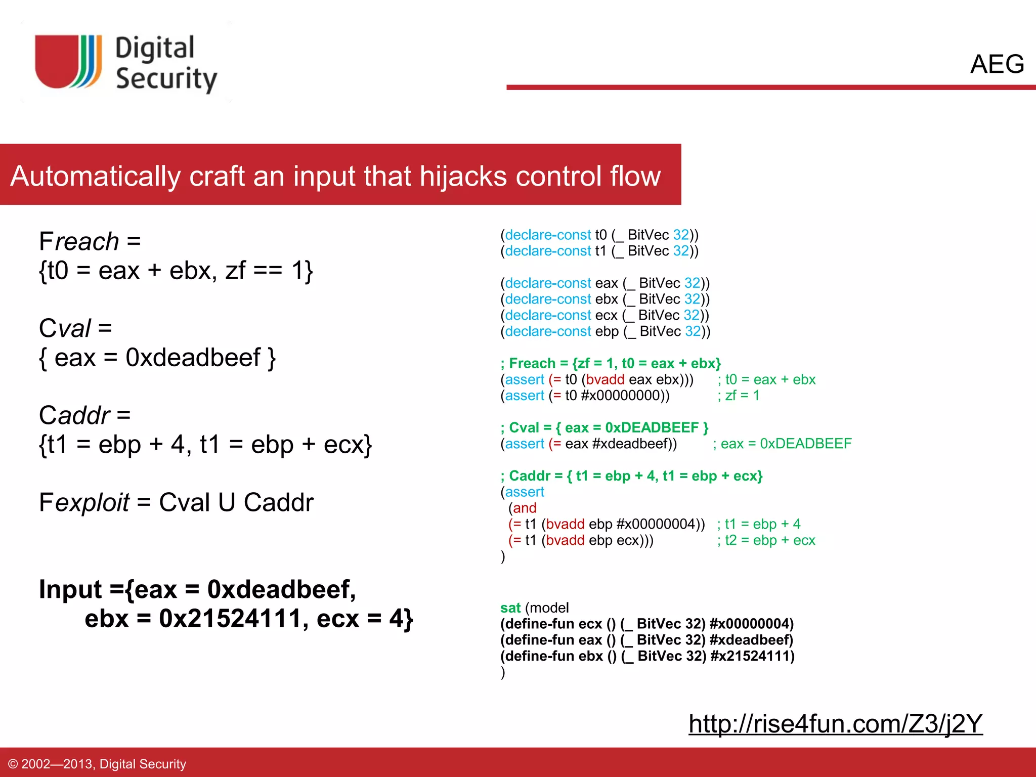 AEG

Automatically craft an input that hijacks control flow
Freach =
{t0 = eax + ebx, zf == 1}
Cval =
{ eax = 0xdeadbeef }
Caddr =
{t1 = ebp + 4, t1 = ebp + ecx}
Fexploit = Cval U Caddr
Input ={eax = 0xdeadbeef,
ebx = 0x21524111, ecx = 4}

(declare-const t0 (_ BitVec 32))
(declare-const t1 (_ BitVec 32))
(declare-const eax (_ BitVec 32))
(declare-const ebx (_ BitVec 32))
(declare-const ecx (_ BitVec 32))
(declare-const ebp (_ BitVec 32))
; Freach = {zf = 1, t0 = eax + ebx}
(assert (= t0 (bvadd eax ebx)))
; t0 = eax + ebx
(assert (= t0 #x00000000))
; zf = 1
; Cval = { eax = 0xDEADBEEF }
(assert (= eax #xdeadbeef))
; eax = 0xDEADBEEF
; Caddr = { t1 = ebp + 4, t1 = ebp + ecx}
(assert
(and
(= t1 (bvadd ebp #x00000004)) ; t1 = ebp + 4
(= t1 (bvadd ebp ecx)))
; t2 = ebp + ecx
)
sat (model
(define-fun ecx () (_ BitVec 32) #x00000004)
(define-fun eax () (_ BitVec 32) #xdeadbeef)
(define-fun ebx () (_ BitVec 32) #x21524111)
)

http://rise4fun.com/Z3/j2Y
© 2002—2013, Digital Security

 