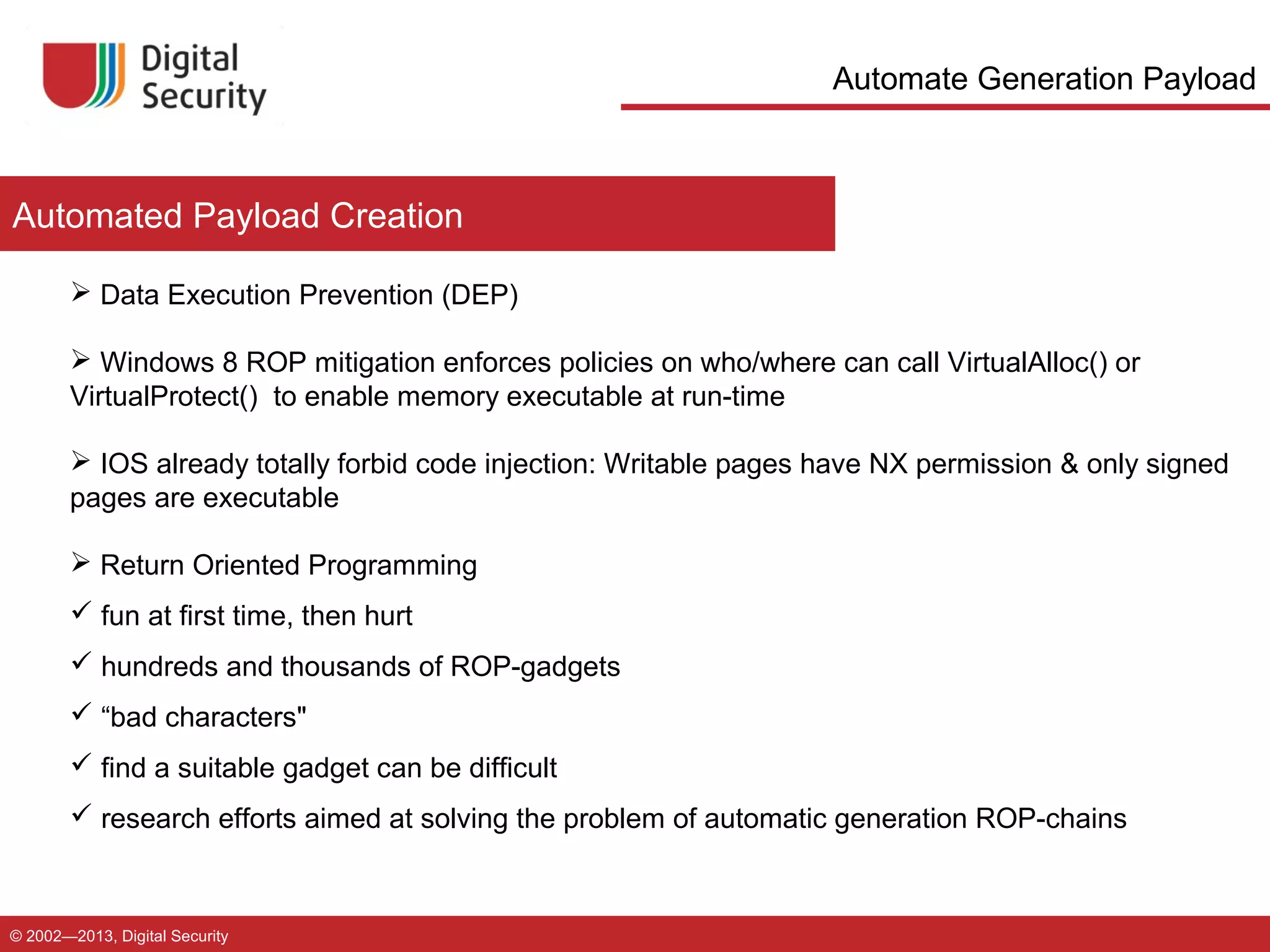 Automate Generation Payload

Automated Payload Creation
 Data Execution Prevention (DEP)
 Windows 8 ROP mitigation enforces policies on who/where can call VirtualAlloc() or
VirtualProtect() to enable memory executable at run-time
 IOS already totally forbid code injection: Writable pages have NX permission & only signed
pages are executable
 Return Oriented Programming
 fun at first time, then hurt
 hundreds and thousands of ROP-gadgets
 “bad characters"
 find a suitable gadget can be difficult
 research efforts aimed at solving the problem of automatic generation ROP-chains

© 2002—2013, Digital Security

 