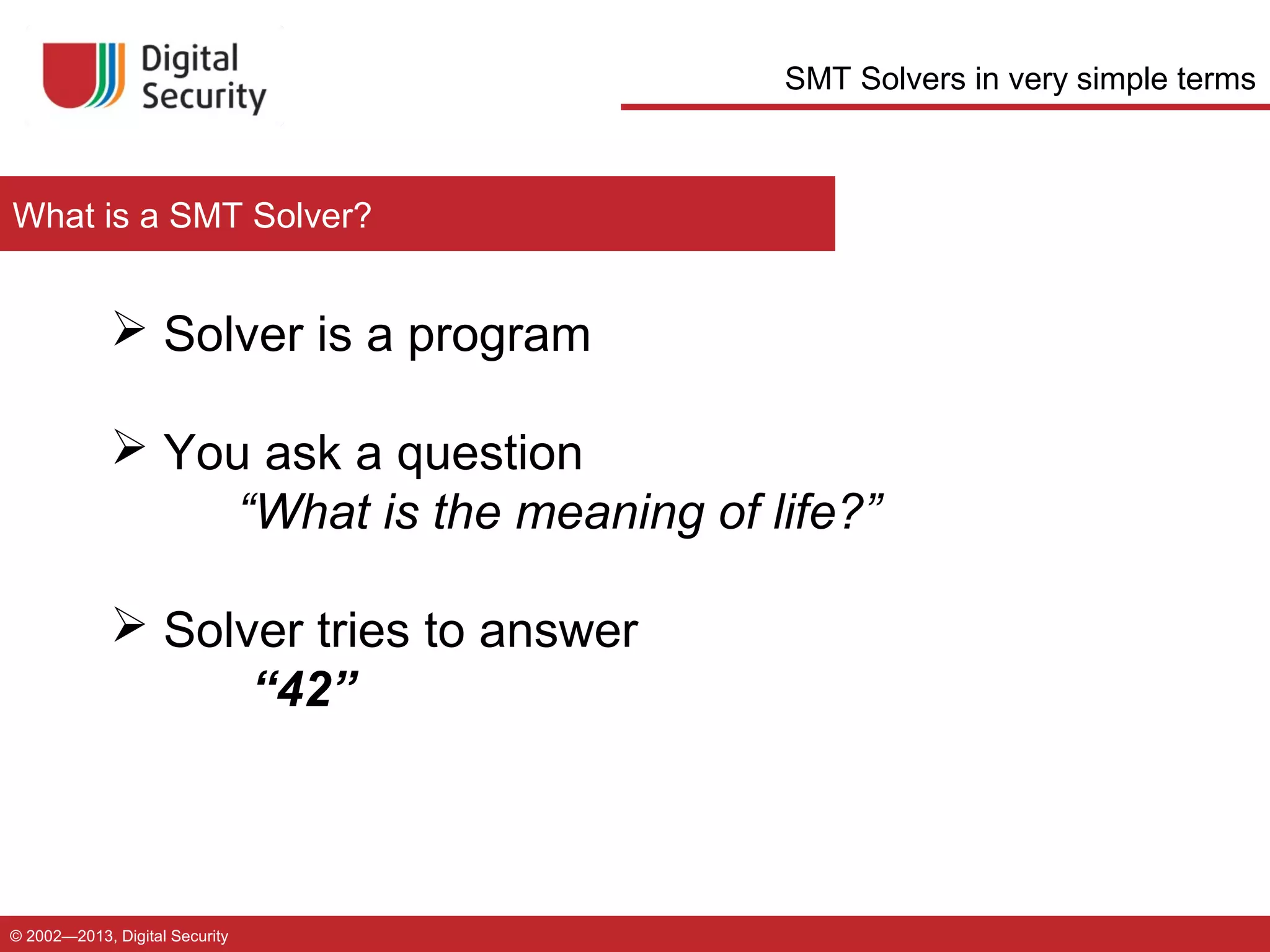 SMT Solvers in very simple terms

What is a SMT Solver?

 Solver is a program
 You ask a question
“What is the meaning of life?”
 Solver tries to answer
“42”

© 2002—2013, Digital Security

 