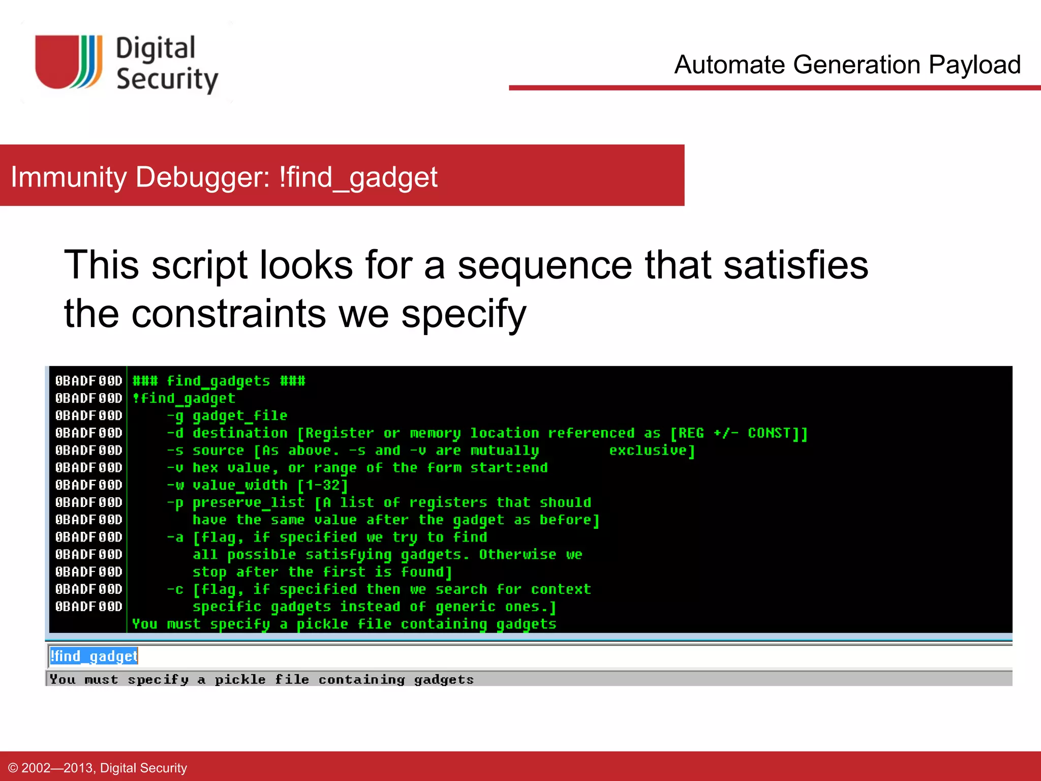 Automate Generation Payload

Immunity Debugger: !find_gadget

This script looks for a sequence that satisfies
the constraints we specify

© 2002—2013, Digital Security

 