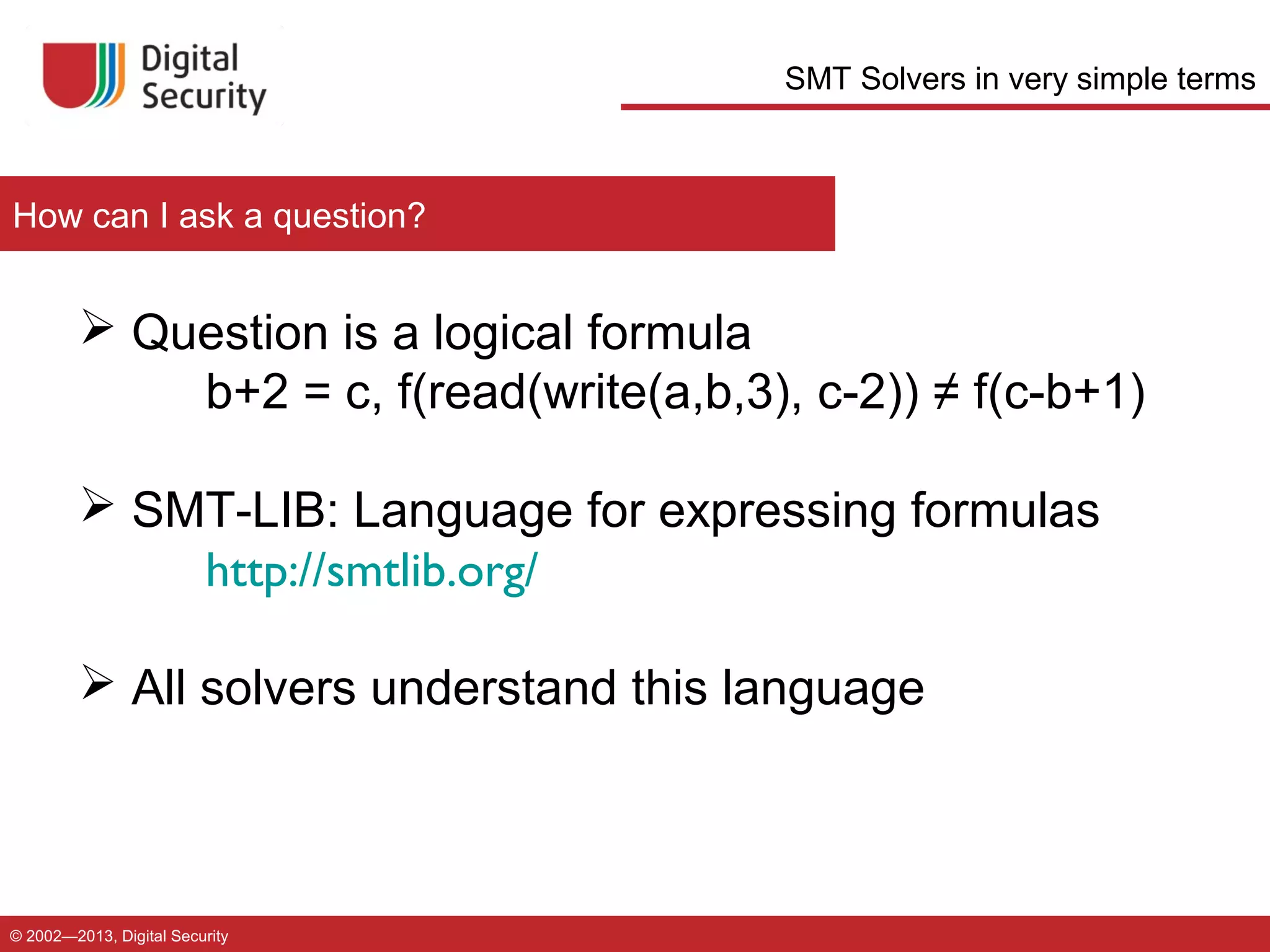 SMT Solvers in very simple terms

How can I ask a question?

 Question is a logical formula
b+2 = c, f(read(write(a,b,3), c-2)) ≠ f(c-b+1)
 SMT-LIB: Language for expressing formulas
http://smtlib.org/
 All solvers understand this language

© 2002—2013, Digital Security

 