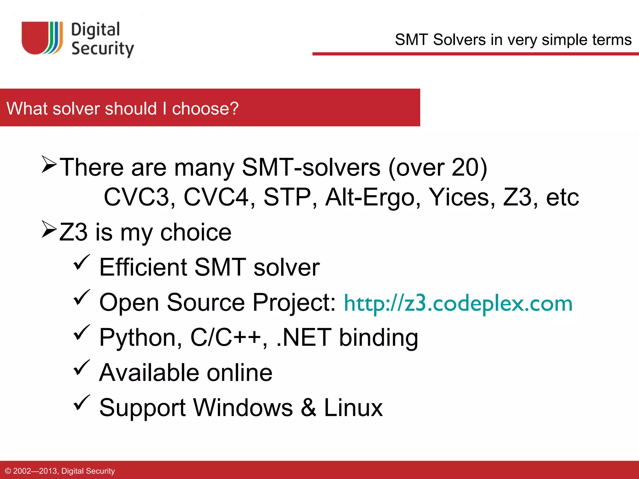 SMT Solvers in very simple terms

What solver should I choose?

There are many SMT-solvers (over 20)
CVC3, CVC4, STP, Alt-Ergo, Yices, Z3, etc
Z3 is my choice
 Efficient SMT solver
 Open Source Project: http://z3.codeplex.com
 Python, C/C++, .NET binding
 Available online
 Support Windows & Linux
© 2002—2013, Digital Security

 