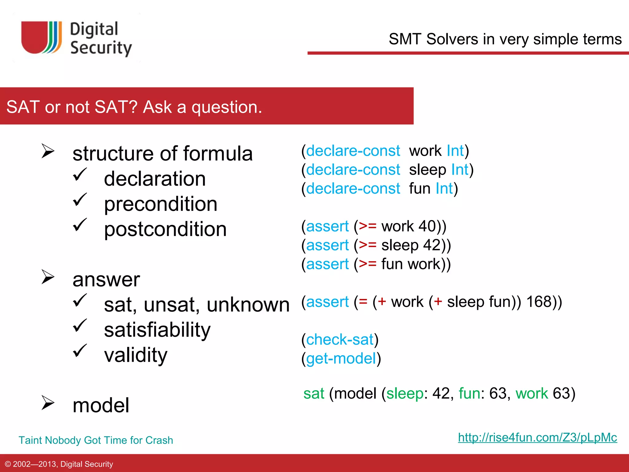 SMT Solvers in very simple terms

SAT or not SAT? Ask a question.

 structure of formula
 declaration
 precondition
 postcondition
 answer
 sat, unsat, unknown
 satisfiability
 validity
 model
Taint Nobody Got Time for Crash
© 2002—2013, Digital Security

(declare-const work Int)
(declare-const sleep Int)
(declare-const fun Int)
(assert (>= work 40))
(assert (>= sleep 42))
(assert (>= fun work))
(assert (= (+ work (+ sleep fun)) 168))
(check-sat)
(get-model)
sat (model (sleep: 42, fun: 63, work 63)
http://rise4fun.com/Z3/pLpMc

 