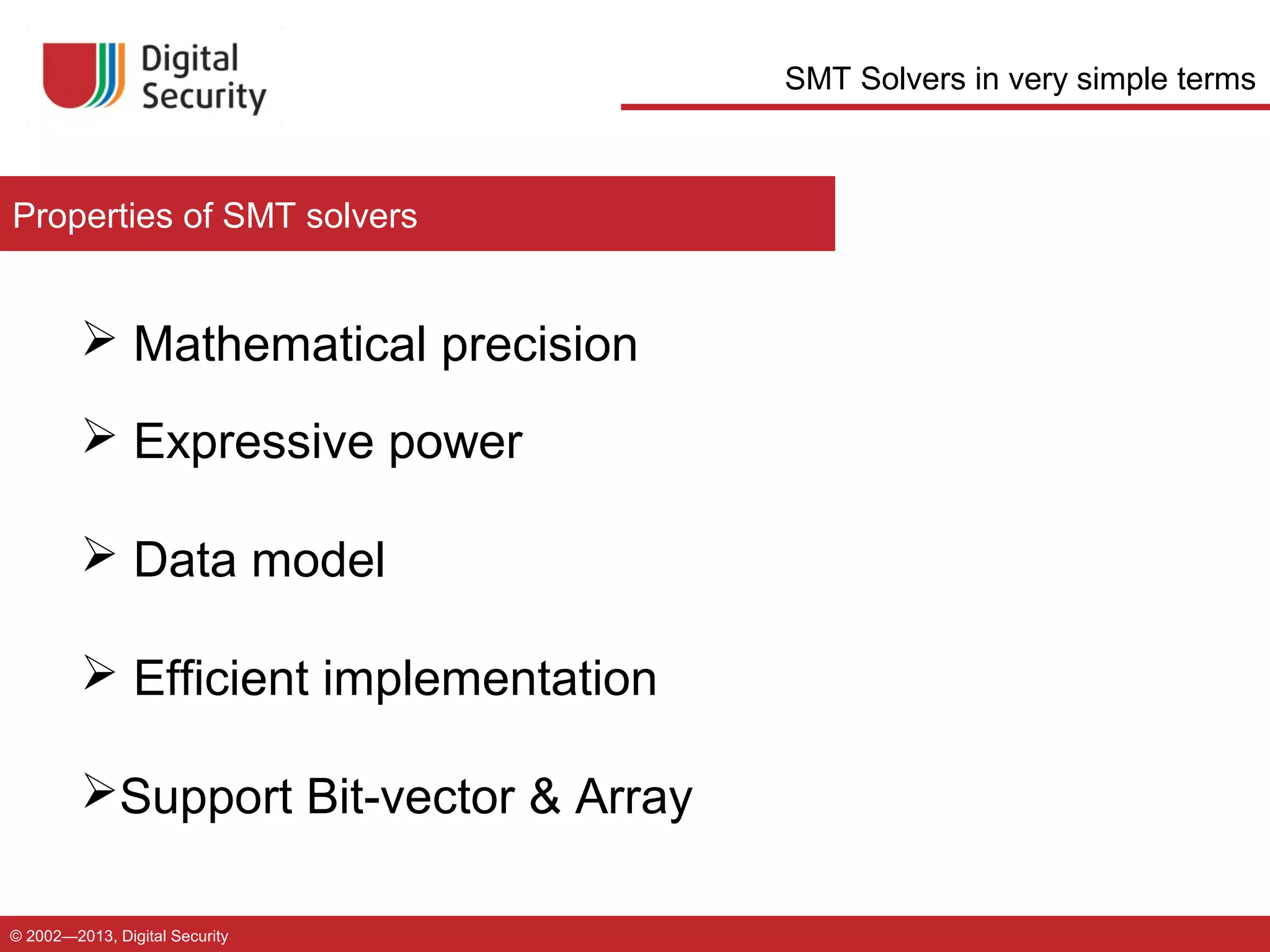 SMT Solvers in very simple terms

Properties of SMT solvers

 Mathematical precision
 Expressive power
 Data model
 Efficient implementation
Support Bit-vector & Array
© 2002—2013, Digital Security

 