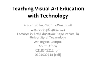 Teaching Visual Art Education with Technology Presented by: Georina Westraadt [email_address] Lecturer in Arts Education, Cape Peninsula University of Technology Wellington Campus South Africa 0218645212 (ph) 0731639118 (cell) 
