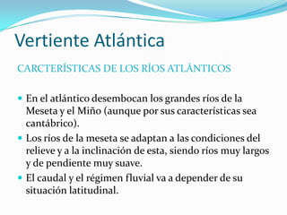Vertiente Atlántica
CARCTERÍSTICAS DE LOS RÍOS ATLÁNTICOS

 En el atlántico desembocan los grandes ríos de la
  Meseta y el Miño (aunque por sus características sea
  cantábrico).
 Los ríos de la meseta se adaptan a las condiciones del
  relieve y a la inclinación de esta, siendo ríos muy largos
  y de pendiente muy suave.
 El caudal y el régimen fluvial va a depender de su
  situación latitudinal.
 