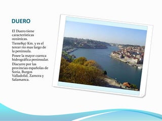 DUERO
El Duero tiene
características
oceánicas.
Tiene897 Km. y es el
tercer río mas largo de
la península.
Posee la mayor cuenca
hidrográfica peninsular.
Discurre por las
provincias españolas de
Soria, Burgos
Valladolid, Zamora y
Salamanca.
 